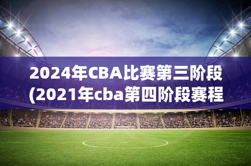 2024年CBA比赛第三阶段(2021年cba第四阶段赛程表)